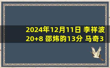 2024年12月11日 李祥波20+8 邵炜昀13分 马奇31+9 广州6人上双力克宁波